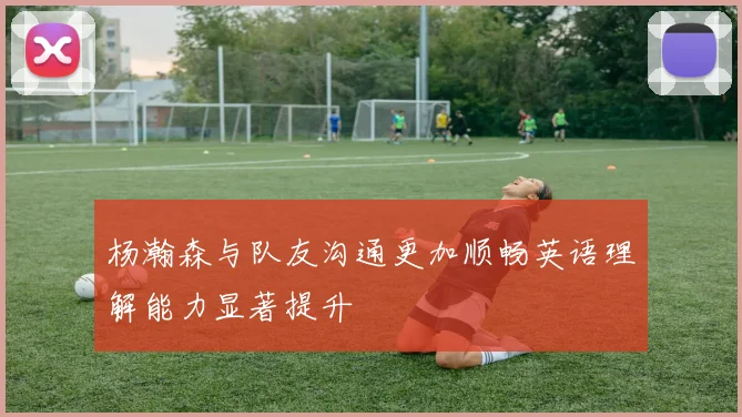 杨瀚森与队友沟通更加顺畅英语理解能力显著提升