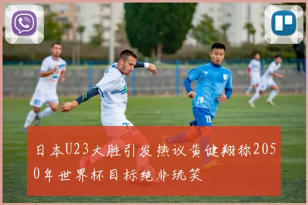 日本U23大胜引发热议黄健翔称2050年世界杯目标绝非玩笑