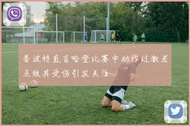 香波特直言哈登比赛中动作过激差点致其受伤引发关注