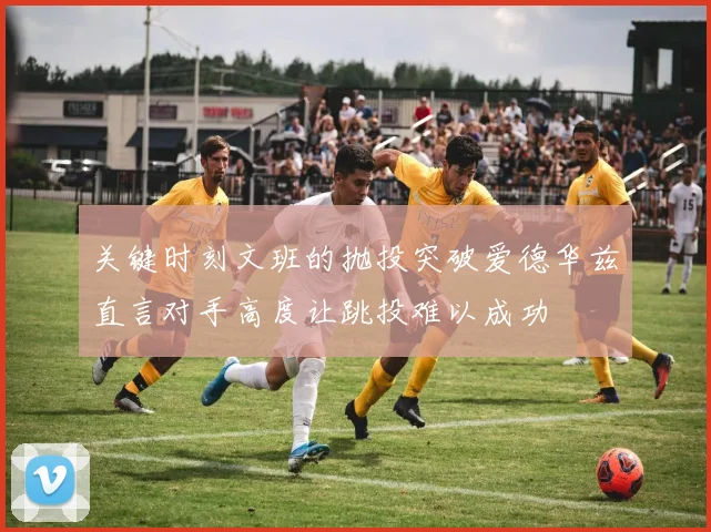 关键时刻文班的抛投突破爱德华兹直言对手高度让跳投难以成功
