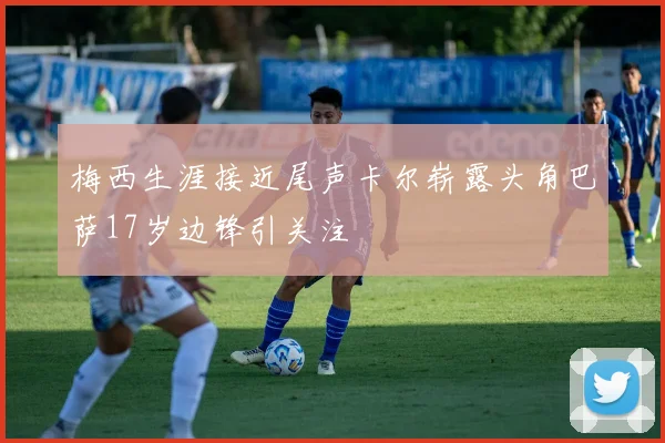 梅西生涯接近尾声卡尔崭露头角巴萨17岁边锋引关注