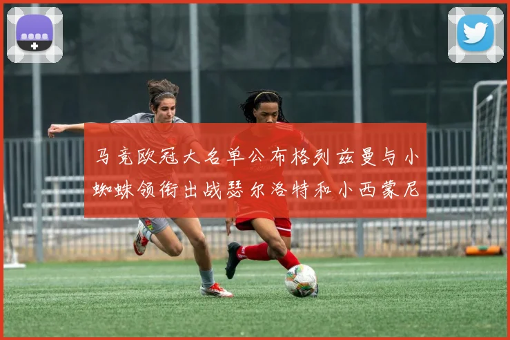 马竞欧冠大名单公布格列兹曼与小蜘蛛领衔出战瑟尔洛特和小西蒙尼在列