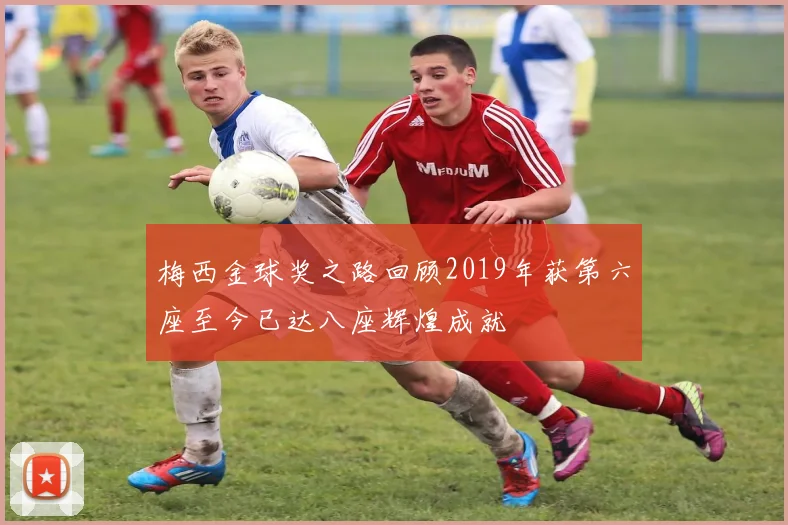 梅西金球奖之路回顾2019年获第六座至今已达八座辉煌成就