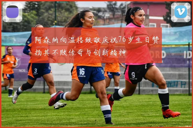 阿森纳向温格致敬庆祝76岁生日赞扬其不败传奇与创新精神
