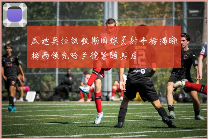 瓜迪奥拉执教期间球员射手榜揭晓梅西领先哈兰德紧随其后