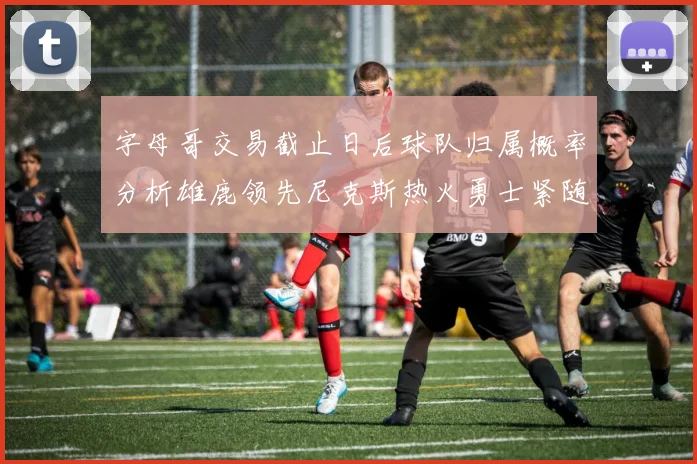 字母哥交易截止日后球队归属概率分析雄鹿领先尼克斯热火勇士紧随其后