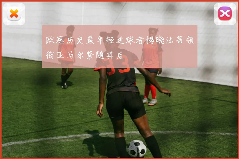 欧冠历史最年轻进球者揭晓法蒂领衔亚马尔紧随其后