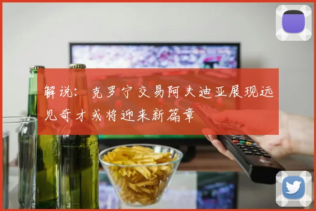 解说：克罗宁交易阿夫迪亚展现远见奇才或将迎来新篇章