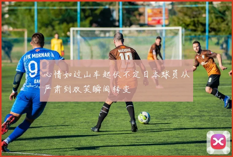 心情如过山车起伏不定日本球员从严肃到欢笑瞬间转变