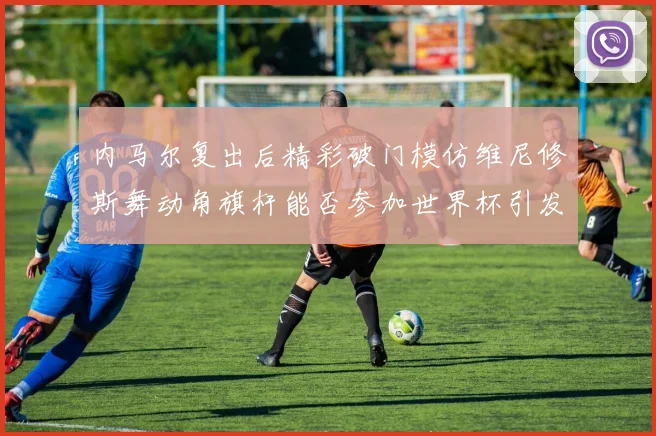 内马尔复出后精彩破门模仿维尼修斯舞动角旗杆能否参加世界杯引发热议