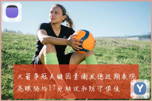 火箭争冠关键因素谢泼德近期表现亮眼场均17分助攻和防守俱佳