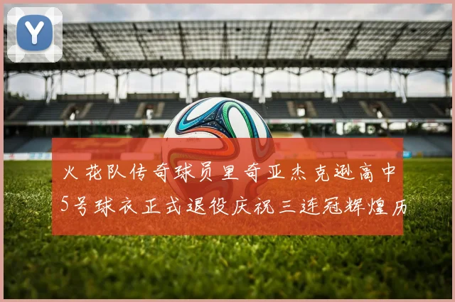 火花队传奇球员里奇亚杰克逊高中5号球衣正式退役庆祝三连冠辉煌历史