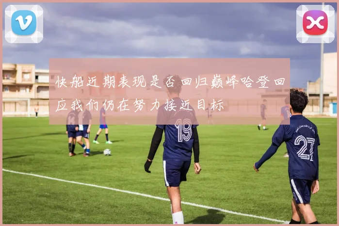 快船近期表现是否回归巅峰哈登回应我们仍在努力接近目标